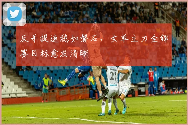 反手提速稳如磐石，女单主力全锦赛目标愈发清晰