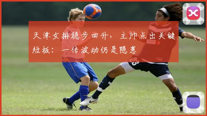 天津女排稳步回升，主帅点出关键短板：一传波动仍是隐患