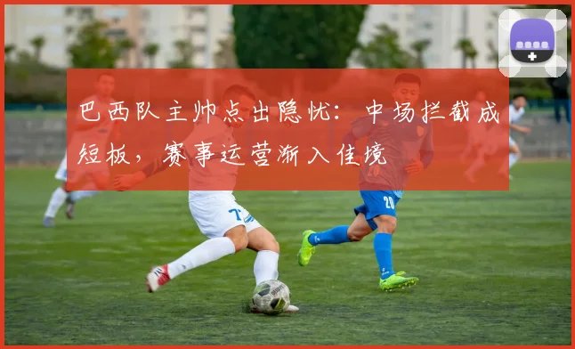 巴西队主帅点出隐忧：中场拦截成短板，赛事运营渐入佳境