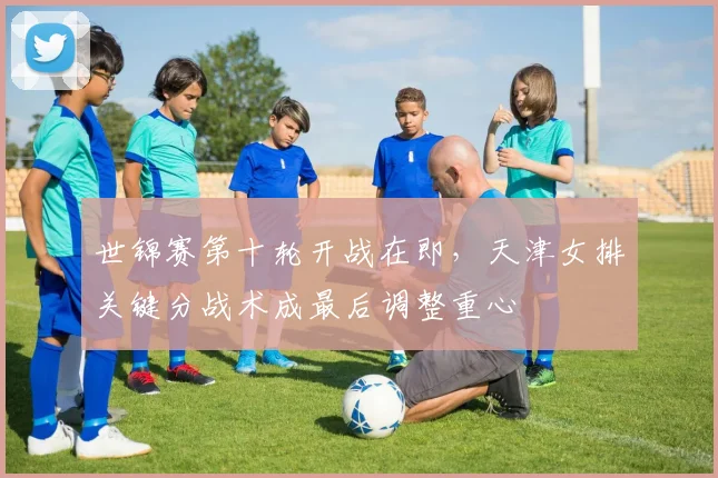 世锦赛第十轮开战在即，天津女排关键分战术成最后调整重心
