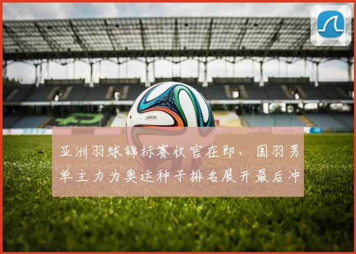 亚洲羽球锦标赛收官在即，国羽男单主力为奥运种子排名展开最后冲刺