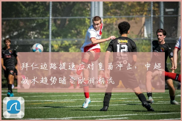 拜仁边路提速应对皇马冲击，中超战术趋势暗合欧洲潮流