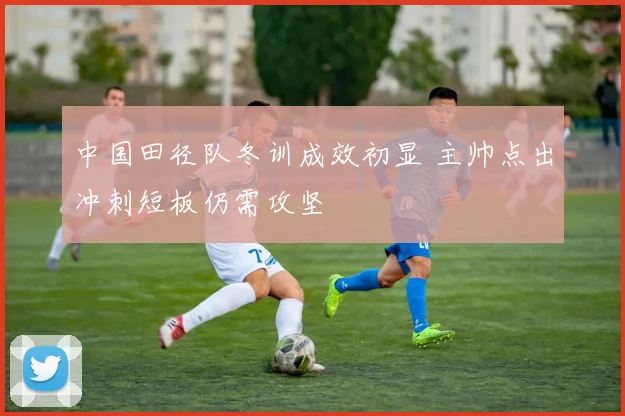 中国田径队冬训成效初显 主帅点出冲刺短板仍需攻坚
